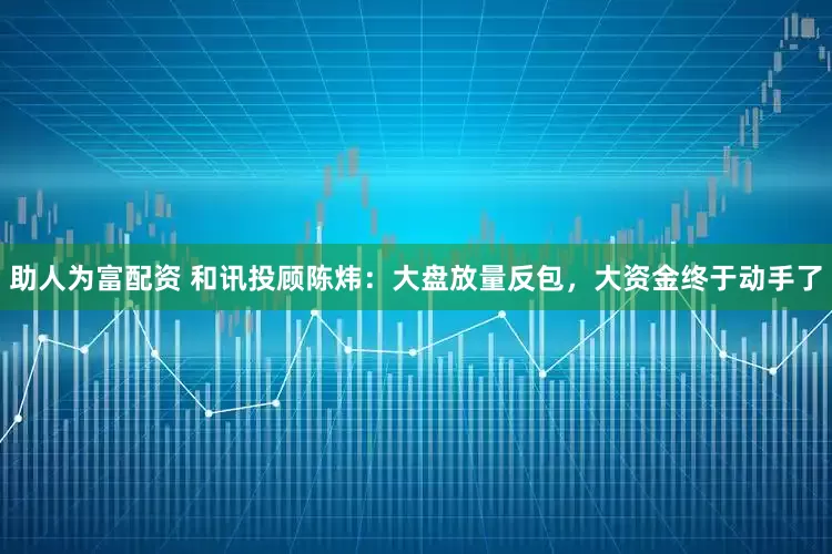 助人为富配资 和讯投顾陈炜：大盘放量反包，大资金终于动手了