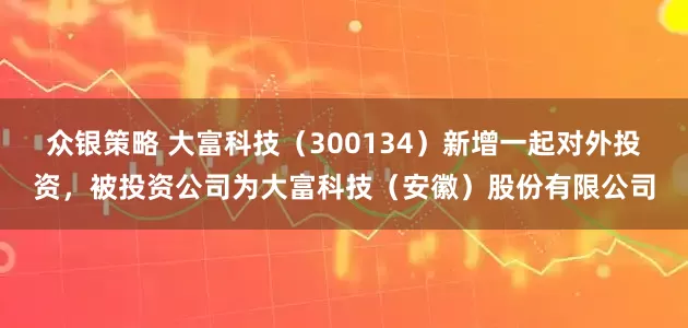 众银策略 大富科技（300134）新增一起对外投资，被投资公司为大富科技（安徽）股份有限公司