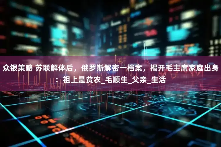 众银策略 苏联解体后，俄罗斯解密一档案，揭开毛主席家庭出身：祖上是贫农_毛顺生_父亲_生活