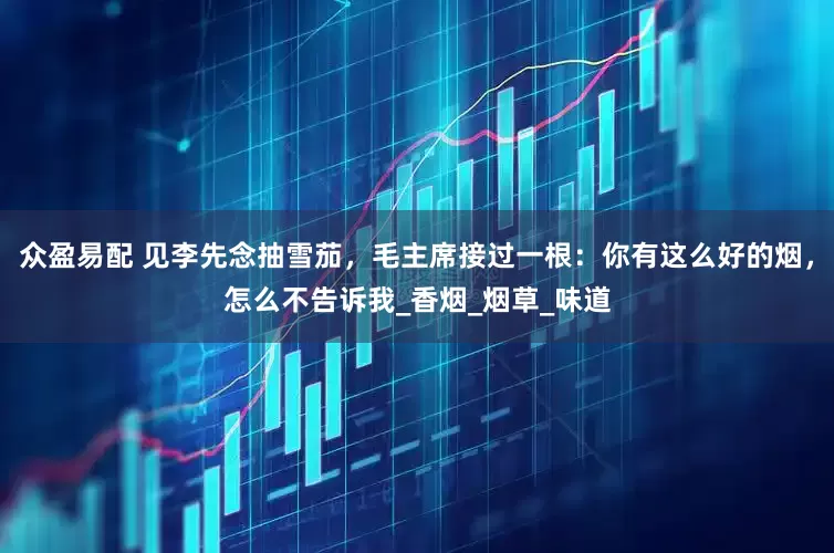 众盈易配 见李先念抽雪茄，毛主席接过一根：你有这么好的烟，怎么不告诉我_香烟_烟草_味道