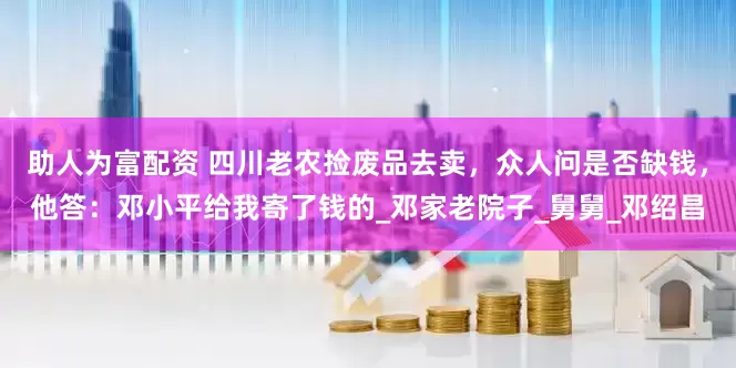 助人为富配资 四川老农捡废品去卖，众人问是否缺钱，他答：邓小平给我寄了钱的_邓家老院子_舅舅_邓绍昌
