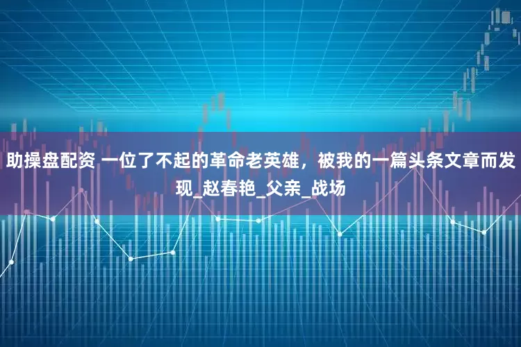 助操盘配资 一位了不起的革命老英雄，被我的一篇头条文章而发现_赵春艳_父亲_战场