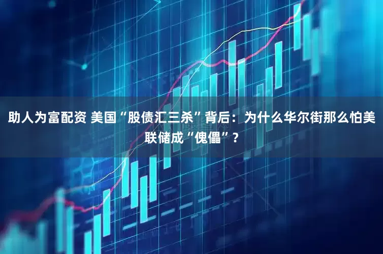 助人为富配资 美国“股债汇三杀”背后：为什么华尔街那么怕美联储成“傀儡”？