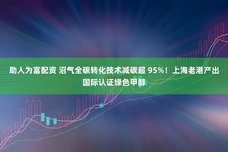 助人为富配资 沼气全碳转化技术减碳超 95%！上海老港产出国际认证绿色甲醇
